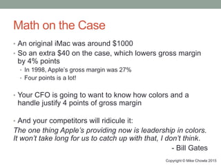 Math on the Case
• An original iMac was around $1000
• So an extra $40 on the case, which lowers gross margin
by 4% points
• In 1998, Apple’s gross margin was 27%
• Four points is a lot!
• Your CFO is going to want to know how colors and a
handle justify 4 points of gross margin
• And your competitors will ridicule it:
The one thing Apple’s providing now is leadership in colors.
It won’t take long for us to catch up with that, I don’t think.
- Bill Gates
Copyright © Mike Chowla 2015
 