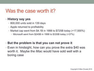 Was the case worth it?
• History say yes
• 800,000 units sold in 139 days
• Apple returned to profitability
• Market cap went from $4.1B in 1998 to $725B today (+17,500%)
• Microsoft went from $245B in 1998 to $335B today (+37%)
• But the problem is that you can not prove it
• Even in hindsight, how can you prove the extra $40 was
worth it. Maybe the iMac would have sold well with a
boring case
Copyright © Mike Chowla 2015
 