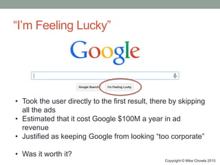 “I’m Feeling Lucky”
Copyright © Mike Chowla 2015
• Took the user directly to the first result, there by skipping
all the ads
• Estimated that it cost Google $100M a year in ad
revenue
• Justified as keeping Google from looking “too corporate”
• Was it worth it?
 