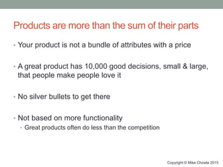 Products are more than the sum of their parts
• Your product is not a bundle of attributes with a price
• A great product has 10,000 good decisions, small & large,
that people make people love it
• No silver bullets to get there
• Not based on more functionality
• Great products often do less than the competition
Copyright © Mike Chowla 2015
 