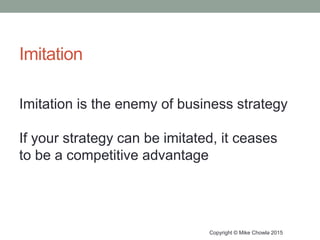 Imitation
Copyright © Mike Chowla 2015
Imitation is the enemy of business strategy
If your strategy can be imitated, it ceases
to be a competitive advantage
 