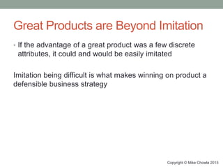 Great Products are Beyond Imitation
• If the advantage of a great product was a few discrete
attributes, it could and would be easily imitated
Imitation being difficult is what makes winning on product a
defensible business strategy
Copyright © Mike Chowla 2015
 