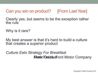 Can you win on product? [From Last Year]
Clearly yes, but seems to be the exception rather
the rule
Why is it rare?
My best answer is that it’s hard to build a culture
that creates a superior product
Culture Eats Strategy For Breakfast
Peter DruckerMark Fields, Ford Motor Company
Copyright © Mike Chowla 2014
 