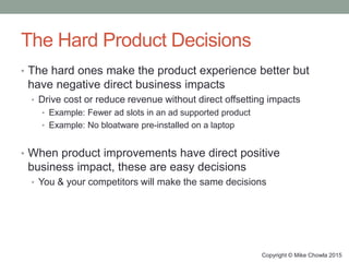 The Hard Product Decisions
• The hard ones make the product experience better but
have negative direct business impacts
• Drive cost or reduce revenue without direct offsetting impacts
• Example: Fewer ad slots in an ad supported product
• Example: No bloatware pre-installed on a laptop
• When product improvements have direct positive
business impact, these are easy decisions
• You & your competitors will make the same decisions
Copyright © Mike Chowla 2015
 