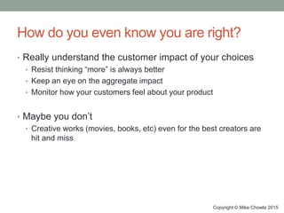 How do you even know you are right?
• Really understand the customer impact of your choices
• Resist thinking “more” is always better
• Keep an eye on the aggregate impact
• Monitor how your customers feel about your product
• Maybe you don’t
• Creative works (movies, books, etc) even for the best creators are
hit and miss
Copyright © Mike Chowla 2015
 