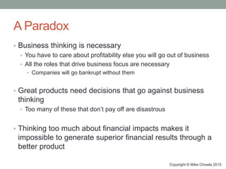 A Paradox
• Business thinking is necessary
• You have to care about profitability else you will go out of business
• All the roles that drive business focus are necessary
• Companies will go bankrupt without them
• Great products need decisions that go against business
thinking
• Too many of these that don’t pay off are disastrous
• Thinking too much about financial impacts makes it
impossible to generate superior financial results through a
better product
Copyright © Mike Chowla 2015
 