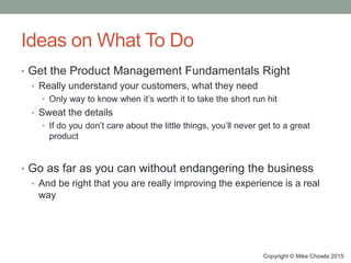 Ideas on What To Do
• Get the Product Management Fundamentals Right
• Really understand your customers, what they need
• Only way to know when it’s worth it to take the short run hit
• Sweat the details
• If do you don’t care about the little things, you’ll never get to a great
product
• Go as far as you can without endangering the business
• And be right that you are really improving the experience is a real
way
Copyright © Mike Chowla 2015
 