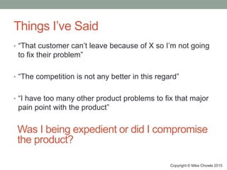 Things I’ve Said
• “That customer can’t leave because of X so I’m not going
to fix their problem”
• “The competition is not any better in this regard”
• “I have too many other product problems to fix that major
pain point with the product”
Copyright © Mike Chowla 2015
Was I being expedient or did I compromise
the product?
 
