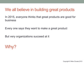 We all believe in building great products
In 2015, everyone thinks that great products are good for
business
Every one says they want to make a great product
But very organizations succeed at it
Copyright © Mike Chowla 2015
Why?
 