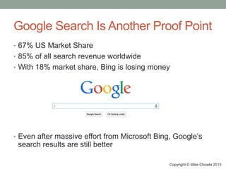 Google Search Is Another Proof Point
• 67% US Market Share
• 85% of all search revenue worldwide
• With 18% market share, Bing is losing money
Copyright © Mike Chowla 2015
• Even after massive effort from Microsoft Bing, Google’s
search results are still better
 