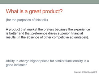 What is a great product?
(for the purposes of this talk)
A product that market the prefers because the experience
is better and that preference drives superior financial
results (in the absence of other competitive advantages).
Ability to charge higher prices for similar functionality is a
good indicator
Copyright © Mike Chowla 2015
 