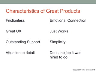 Characteristics of Great Products
Frictionless
Great UX
Outstanding Support
Attention to detail
Emotional Connection
Just Works
Simplicity
Does the job it was
hired to do
Copyright © Mike Chowla 2015
 