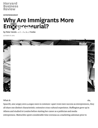 5/2/2018 Why Are Immigrants More Entrepreneurial?
https://hbr.org/2016/10/why-are-immigrants-more-entrepreneurial 1/6
ENTREPRENEURSHIP
Why Are Immigrants More
Entrepreneurial?
by Peter Vandor and Nikolaus Franke
OCTOBER 27, 2016
What do Arianna Huﬃngton (Huﬃngton Post), Dietrich Mateschitz (Red Bull), Elon Musk (Tesla,
SpaceX), and Sergey Brin (Google) have in common? Apart from their success as entrepreneurs, they
all share one distinct characteristic: extensive cross-cultural experience. Huﬃngton grew up in
Athens and studied in London before starting her career as a politician and media
entrepreneur. Mateschitz spent considerable time overseas as a marketing salesman prior to
Go to HBR.org 
 