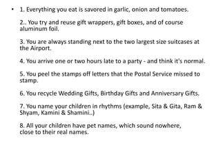 • 1. Everything you eat is savored in garlic, onion and tomatoes.
   2.. You try and reuse gift wrappers, gift boxes, and of course
   aluminum foil.
   3. You are always standing next to the two largest size suitcases at
   the Airport.
   4. You arrive one or two hours late to a party - and think it's normal.
   5. You peel the stamps off letters that the Postal Service missed to
   stamp.
   6. You recycle Wedding Gifts, Birthday Gifts and Anniversary Gifts.
   7. You name your children in rhythms (example, Sita & Gita, Ram &
   Shyam, Kamini & Shamini..)
   8. All your children have pet names, which sound nowhere,
   close to their real names.
 