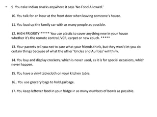 •   9. You take Indian snacks anywhere it says 'No Food Allowed.'

    10. You talk for an hour at the front door when leaving someone's house.

    11. You load up the family car with as many people as possible.

    12. HIGH PRIORITY ***** You use plastic to cover anything new in your house
    whether it's the remote control, VCR, carpet or new couch. *****

    13. Your parents tell you not to care what your friends think, but they won't let you do
    certain things because of what the other 'Uncles and Aunties' will think.

    14. You buy and display crockery, which is never used, as it is for special occasions, which
    never happen.

    15. You have a vinyl tablecloth on your kitchen table.

    16.. You use grocery bags to hold garbage.

    17. You keep leftover food in your fridge in as many numbers of bowls as possible.
 