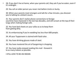 •   28. If you don't live at home, when your parents call, they ask if you've eaten, even if
    it's midnight .
    29. You call an older person you never met before Uncle or Aunty.
    30. When your parents meet strangers and talk for a few minutes, you discover
    you're talking to a distant cousin.
    31. Your parents don't realize phone connections to foreign
    countries have improved in the last two decades, and still scream at the top of their
    lungs when making foreign calls.
    32. You have bed sheets on your sofas so as to keep them
    from getting dirty.
    33. Its embarrassing if you're wedding has less than 600 people.
    34. All your Tupperware is stained with food color.
    35. You have drinking glasses made of steel.
    36. You have mastered the art of bargaining in shopping.
    37. You have really enjoyed reading this mail - forward it
    to as many Indians as possible.
    I STILL LOVE TO BE AN INDIAN
 