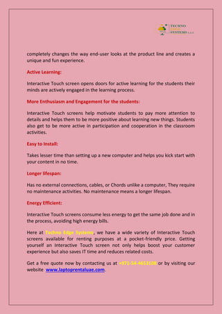 completely changes the way end-user looks at the product line and creates a
unique and fun experience.
Active Learning:
Interactive Touch screen opens doors for active learning for the students their
minds are actively engaged in the learning process.
More Enthusiasm and Engagement for the students:
Interactive Touch screens help motivate students to pay more attention to
details and helps them to be more positive about learning new things. Students
also get to be more active in participation and cooperation in the classroom
activities.
Easy to Install:
Takes lesser time than setting up a new computer and helps you kick start with
your content in no time.
Longer lifespan:
Has no external connections, cables, or Chords unlike a computer, They require
no maintenance activities. No maintenance means a longer lifespan.
Energy Efficient:
Interactive Touch screens consume less energy to get the same job done and in
the process, avoiding high energy bills.
Here at Techno Edge Systems, we have a wide variety of Interactive Touch
screens available for renting purposes at a pocket-friendly price. Getting
yourself an Interactive Touch screen not only helps boost your customer
experience but also saves IT time and reduces related costs.
Get a free quote now by contacting us at +971-54-4653108 or by visiting our
website www.laptoprentaluae.com.
 