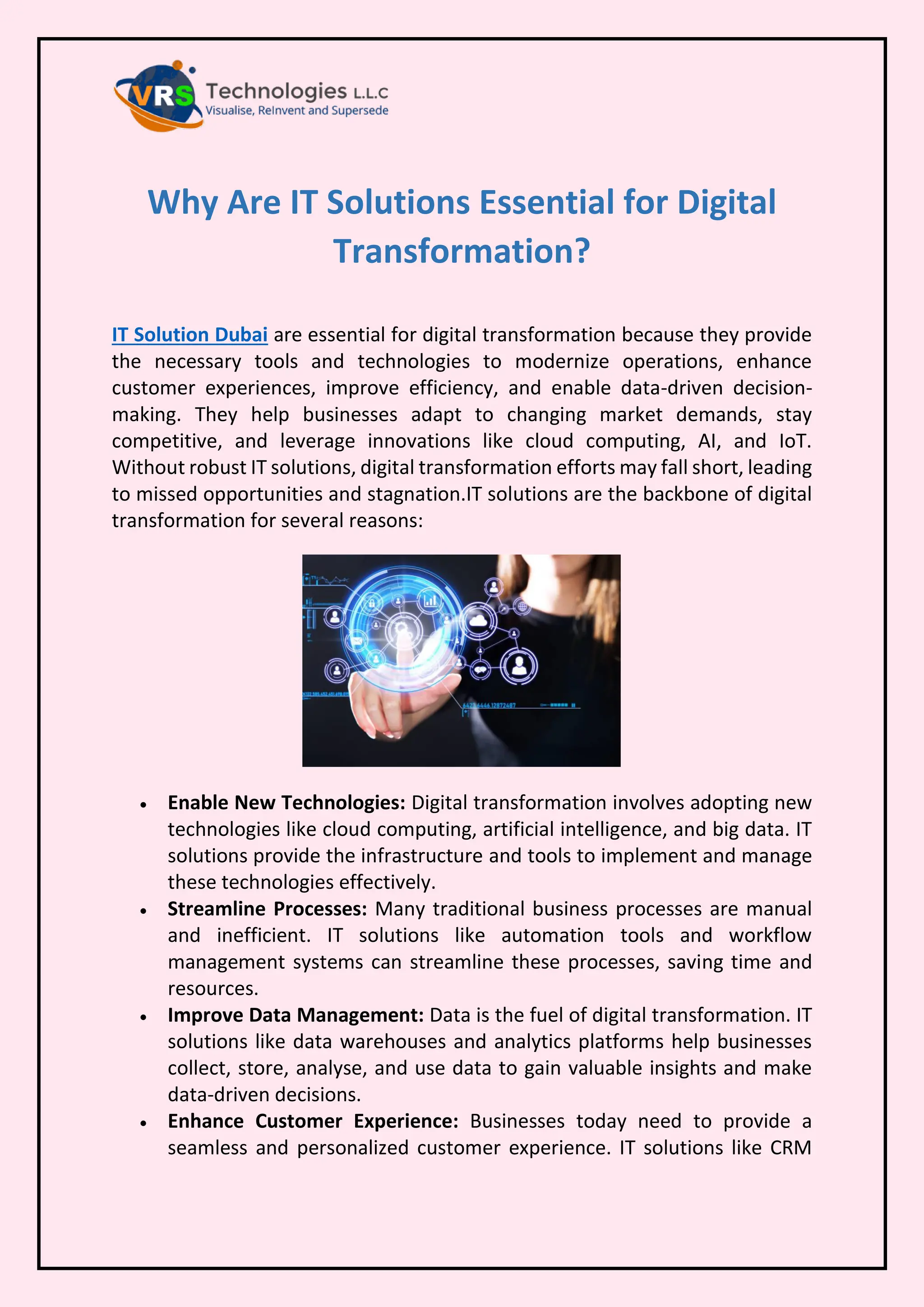 Why Are IT Solutions Essential for Digital
Transformation?
IT Solution Dubai are essential for digital transformation because they provide
the necessary tools and technologies to modernize operations, enhance
customer experiences, improve efficiency, and enable data-driven decision-
making. They help businesses adapt to changing market demands, stay
competitive, and leverage innovations like cloud computing, AI, and IoT.
Without robust IT solutions, digital transformation efforts may fall short, leading
to missed opportunities and stagnation.IT solutions are the backbone of digital
transformation for several reasons:
• Enable New Technologies: Digital transformation involves adopting new
technologies like cloud computing, artificial intelligence, and big data. IT
solutions provide the infrastructure and tools to implement and manage
these technologies effectively.
• Streamline Processes: Many traditional business processes are manual
and inefficient. IT solutions like automation tools and workflow
management systems can streamline these processes, saving time and
resources.
• Improve Data Management: Data is the fuel of digital transformation. IT
solutions like data warehouses and analytics platforms help businesses
collect, store, analyse, and use data to gain valuable insights and make
data-driven decisions.
• Enhance Customer Experience: Businesses today need to provide a
seamless and personalized customer experience. IT solutions like CRM
 
