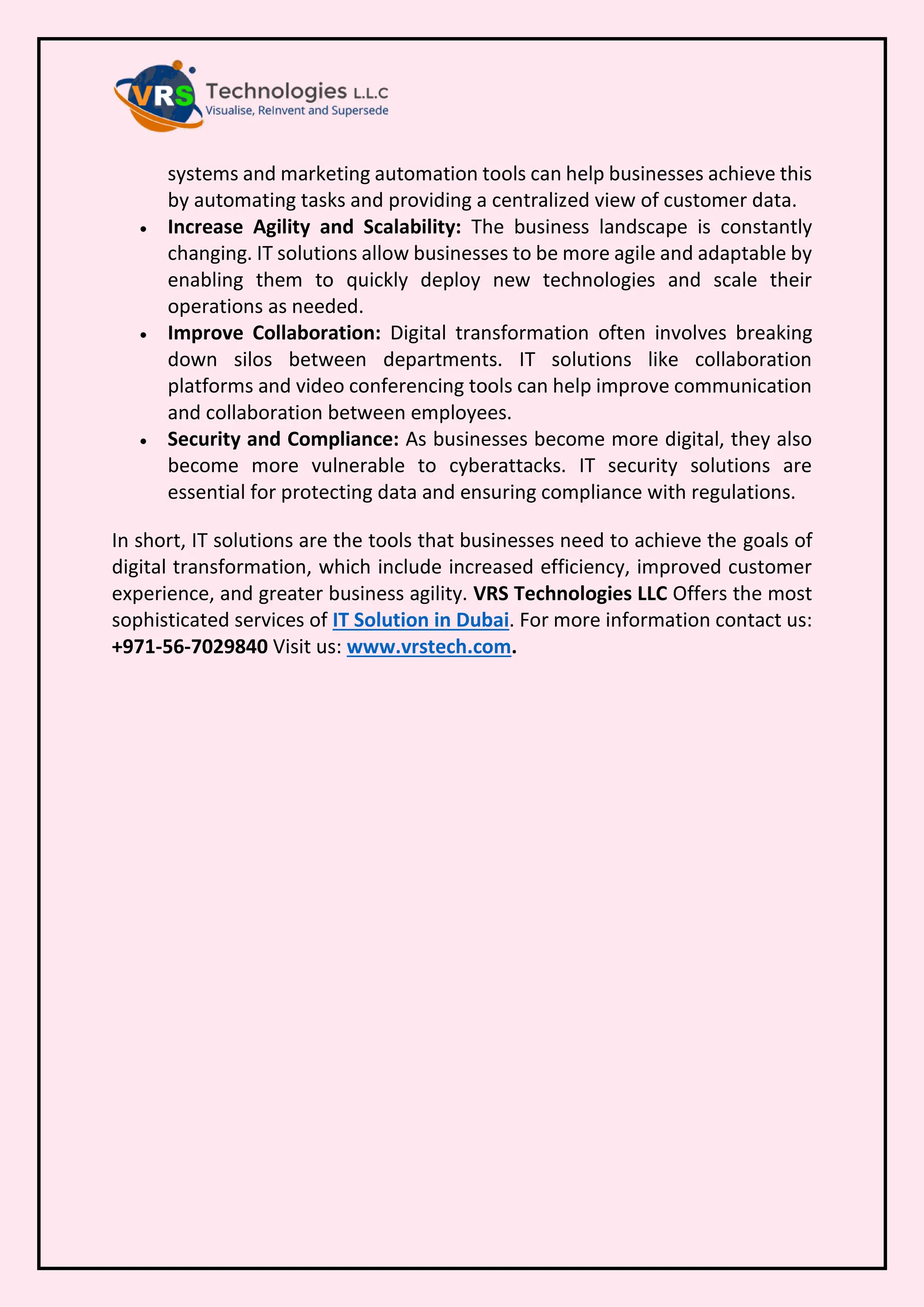systems and marketing automation tools can help businesses achieve this
by automating tasks and providing a centralized view of customer data.
• Increase Agility and Scalability: The business landscape is constantly
changing. IT solutions allow businesses to be more agile and adaptable by
enabling them to quickly deploy new technologies and scale their
operations as needed.
• Improve Collaboration: Digital transformation often involves breaking
down silos between departments. IT solutions like collaboration
platforms and video conferencing tools can help improve communication
and collaboration between employees.
• Security and Compliance: As businesses become more digital, they also
become more vulnerable to cyberattacks. IT security solutions are
essential for protecting data and ensuring compliance with regulations.
In short, IT solutions are the tools that businesses need to achieve the goals of
digital transformation, which include increased efficiency, improved customer
experience, and greater business agility. VRS Technologies LLC Offers the most
sophisticated services of IT Solution in Dubai. For more information contact us:
+971-56-7029840 Visit us: www.vrstech.com.
 