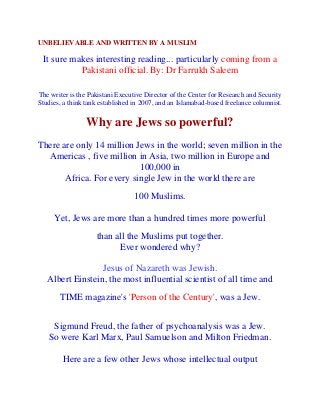 UNBELIEVABLE AND WRITTEN BY A MUSLIM

 It sure makes interesting reading... particularly coming from a
           Pakistani official. By: Dr Farrukh Saleem

The writer is the Pakistani Executive Director of the Center for Research and Security
Studies, a think tank established in 2007, and an Islamabad-based freelance columnist.

                 Why are Jews so powerful?
There are only 14 million Jews in the world; seven million in the
  Americas , five million in Asia, two million in Europe and
                           100,000 in
       Africa. For every single Jew in the world there are
                                 100 Muslims.

     Yet, Jews are more than a hundred times more powerful
                    than all the Muslims put together.
                          Ever wondered why?

                  Jesus of Nazareth was Jewish.
   Albert Einstein, the most influential scientist of all time and
       TIME magazine's 'Person of the Century', was a Jew.


    Sigmund Freud, the father of psychoanalysis was a Jew.
   So were Karl Marx, Paul Samuelson and Milton Friedman.

        Here are a few other Jews whose intellectual output
 