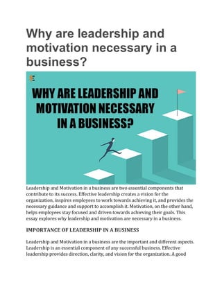 Why are leadership and
motivation necessary in a
business?
Leadership and Motivation in a business are two essential components that
contribute to its success. Effective leadership creates a vision for the
organization, inspires employees to work towards achieving it, and provides the
necessary guidance and support to accomplish it. Motivation, on the other hand,
helps employees stay focused and driven towards achieving their goals. This
essay explores why leadership and motivation are necessary in a business.
IMPORTANCE OF LEADERSHIP IN A BUSINESS
Leadership and Motivation in a business are the important and different aspects.
Leadership is an essential component of any successful business. Effective
leadership provides direction, clarity, and vision for the organization. A good
 