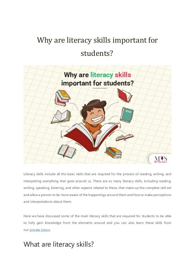Why are literacy skills important for
students?
Literacy skills include all the basic skills that are required for the process of reading, writing, and
interpreting everything that goes around us. There are so many literacy skills, including reading,
writing, speaking, listening, and other aspects related to these, that make up the complete skill set
and allow a person to be more aware of the happenings around them and how to make perceptions
and interpretations about them.
Here we have discussed some of the main literacy skills that are required for students to be able
to fully gain knowledge from the elements around and you can also learn these skills from
our private tutors.
What are literacy skills?
 