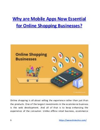 Why are Mobile Apps Now Essential
for Online Shopping Businesses?
Online shopping is all about selling the experience rather than just than
the products. One of the largest investments in the ecommerce business
is the web development. And all of that is to keep enhancing the
experience of the consumer. Unlike offline retail business, ecommerce
1 ​​https://www.biztechcs.com/
 