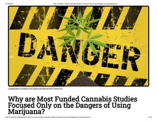 10/19/2020 Why are Most Funded Cannabis Studies Focused Only on the Dangers of Using Marijuana?
https://cannabis.net/blog/opinion/why-are-most-funded-cannabis-studies-focused-only-on-the-dangers-of-using-marijuana 2/15
CANNABIS STUDIES FOCUSED ON NEGATIVE EFFECTS
Why are Most Funded Cannabis Studies
Focused Only on the Dangers of Using
Marijuana?
 
