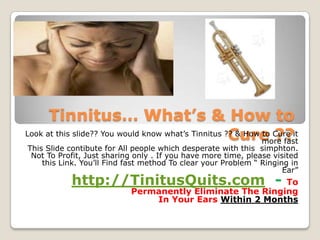 Tinnitus… What’s & How to
                                                     Cure ??
Look at this slide?? You would know what’s Tinnitus ?? & How to Cure it
                                                             more fast
This Slide contibute for All people which desperate with this simphton.
 Not To Profit, Just sharing only . If you have more time, please visited
    this Link. You’ll Find fast method To clear your Problem “ Ringing in
                                                                     Ear”
            http://TinitusQuits.com -                     To
                           Permanently Eliminate The Ringing
                               In Your Ears Within 2 Months
 