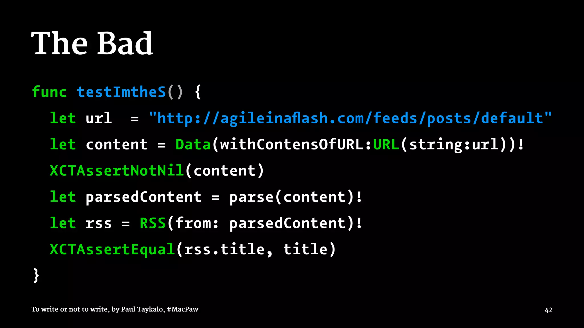 The Bad
func testImtheS() {
let url = "http://agileinaﬂash.com/feeds/posts/default"
let content = Data(withContensOfURL:URL(string:url))!
XCTAssertNotNil(content)
let parsedContent = parse(content)!
let rss = RSS(from: parsedContent)!
XCTAssertEqual(rss.title, title)
}
To write or not to write, by Paul Taykalo, #MacPaw 42
 