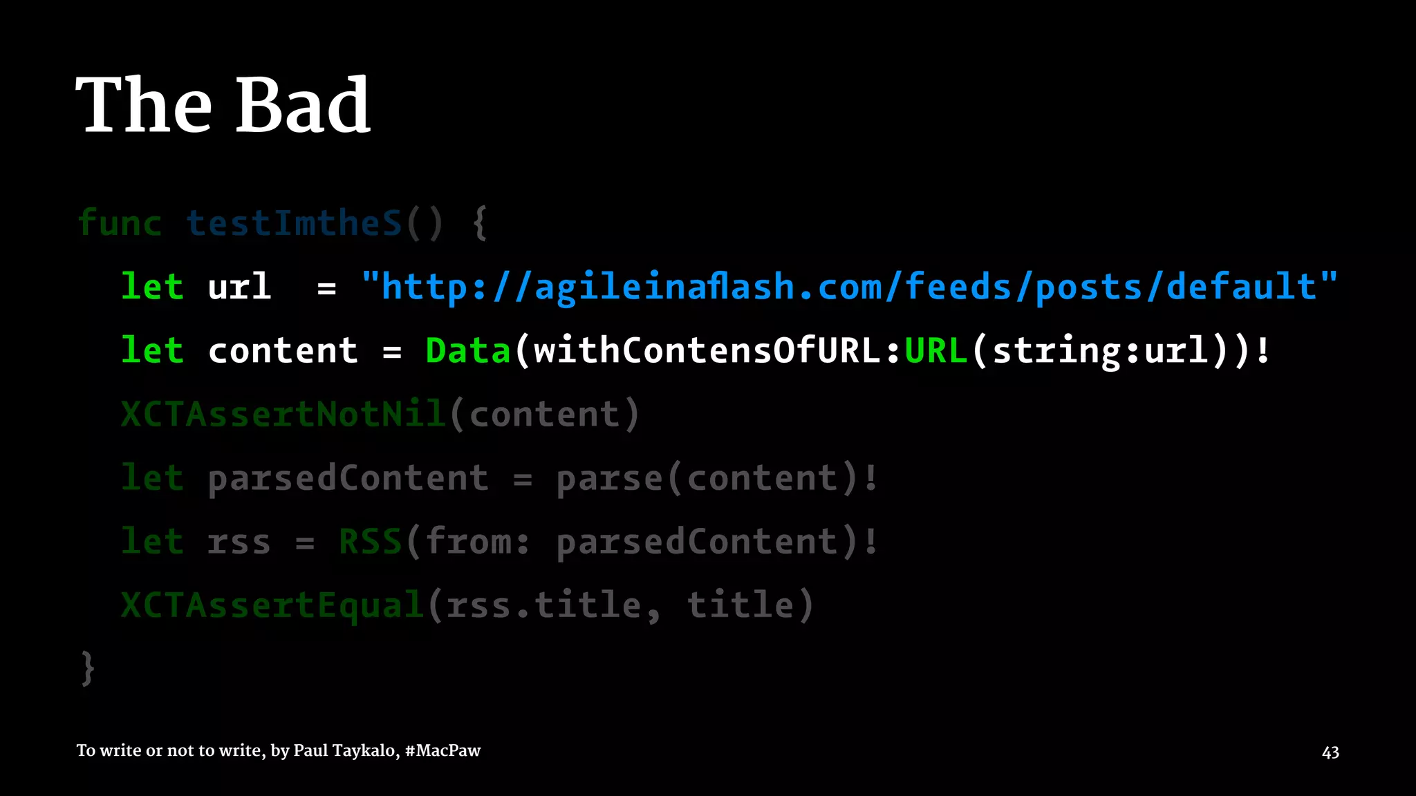 The Bad
func testImtheS() {
let url = "http://agileinaﬂash.com/feeds/posts/default"
let content = Data(withContensOfURL:URL(string:url))!
XCTAssertNotNil(content)
let parsedContent = parse(content)!
let rss = RSS(from: parsedContent)!
XCTAssertEqual(rss.title, title)
}
To write or not to write, by Paul Taykalo, #MacPaw 43
 