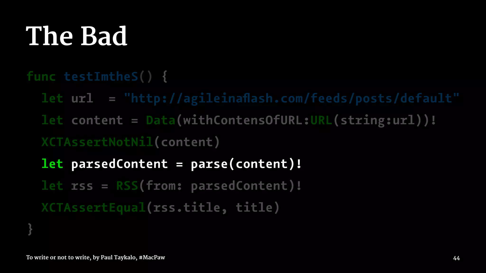 The Bad
func testImtheS() {
let url = "http://agileinaﬂash.com/feeds/posts/default"
let content = Data(withContensOfURL:URL(string:url))!
XCTAssertNotNil(content)
let parsedContent = parse(content)!
let rss = RSS(from: parsedContent)!
XCTAssertEqual(rss.title, title)
}
To write or not to write, by Paul Taykalo, #MacPaw 44
 