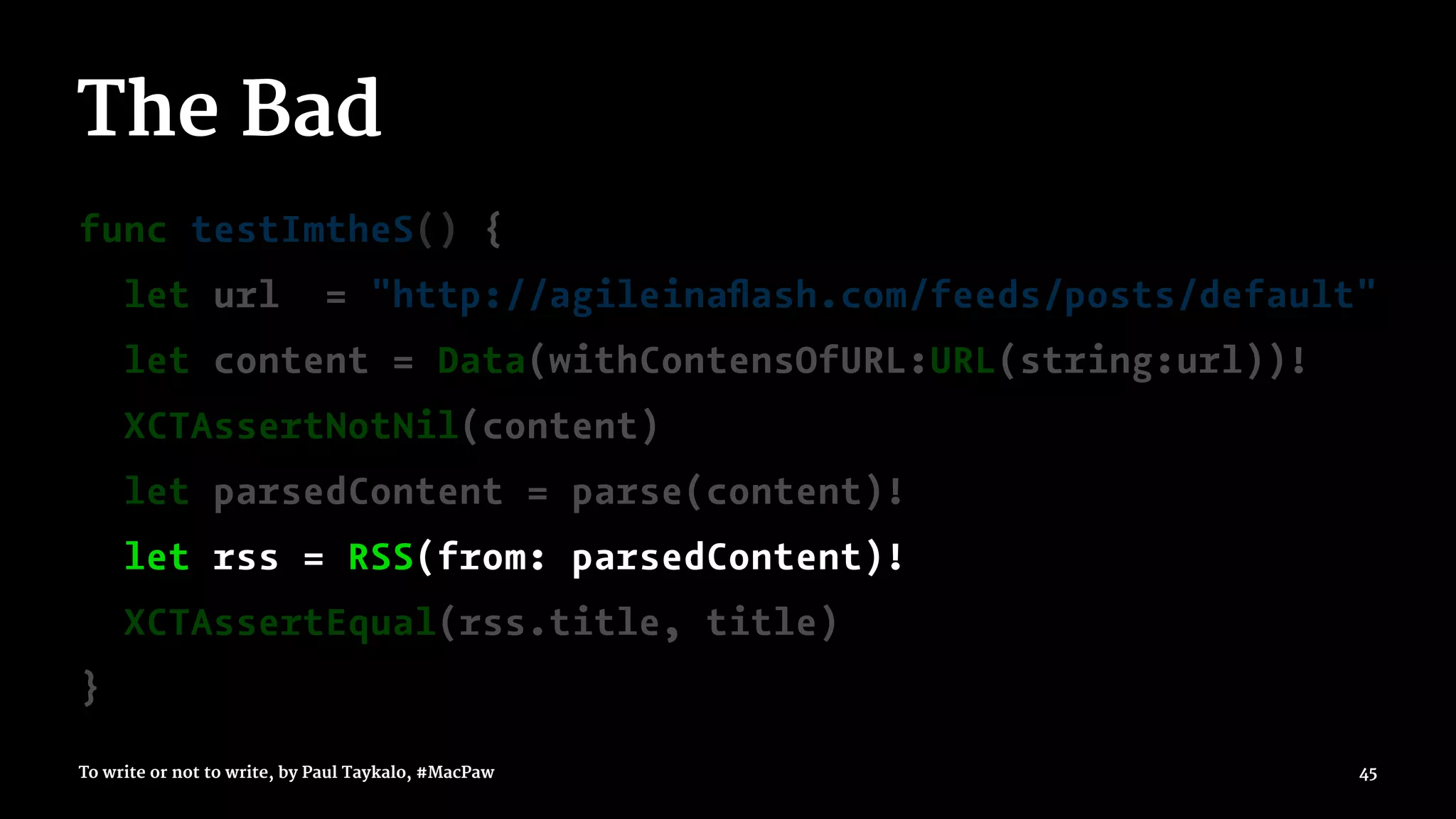The Bad
func testImtheS() {
let url = "http://agileinaﬂash.com/feeds/posts/default"
let content = Data(withContensOfURL:URL(string:url))!
XCTAssertNotNil(content)
let parsedContent = parse(content)!
let rss = RSS(from: parsedContent)!
XCTAssertEqual(rss.title, title)
}
To write or not to write, by Paul Taykalo, #MacPaw 45
 