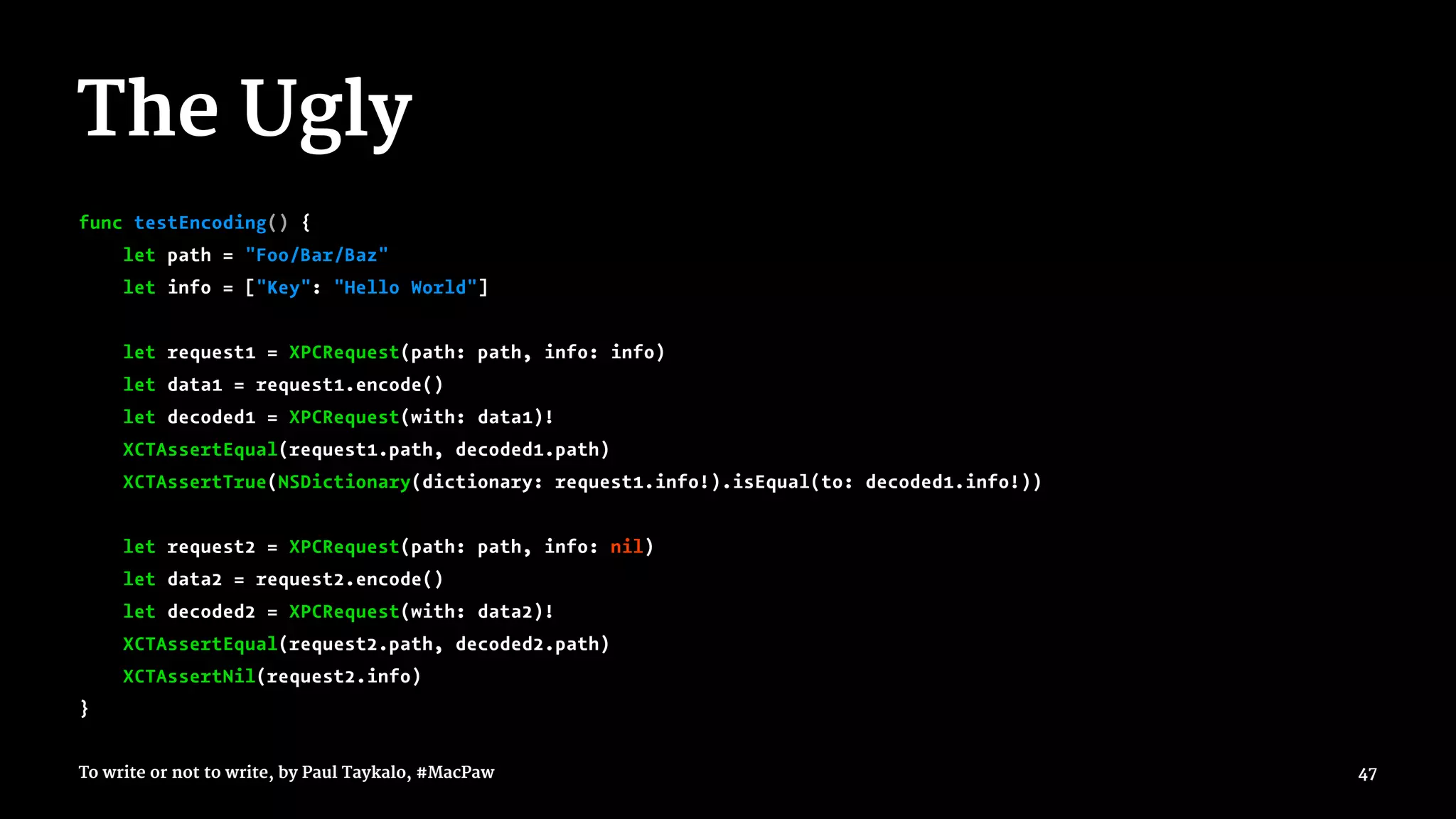 The Ugly
func testEncoding() {
let path = "Foo/Bar/Baz"
let info = ["Key": "Hello World"]
let request1 = XPCRequest(path: path, info: info)
let data1 = request1.encode()
let decoded1 = XPCRequest(with: data1)!
XCTAssertEqual(request1.path, decoded1.path)
XCTAssertTrue(NSDictionary(dictionary: request1.info!).isEqual(to: decoded1.info!))
let request2 = XPCRequest(path: path, info: nil)
let data2 = request2.encode()
let decoded2 = XPCRequest(with: data2)!
XCTAssertEqual(request2.path, decoded2.path)
XCTAssertNil(request2.info)
}
To write or not to write, by Paul Taykalo, #MacPaw 47
 
