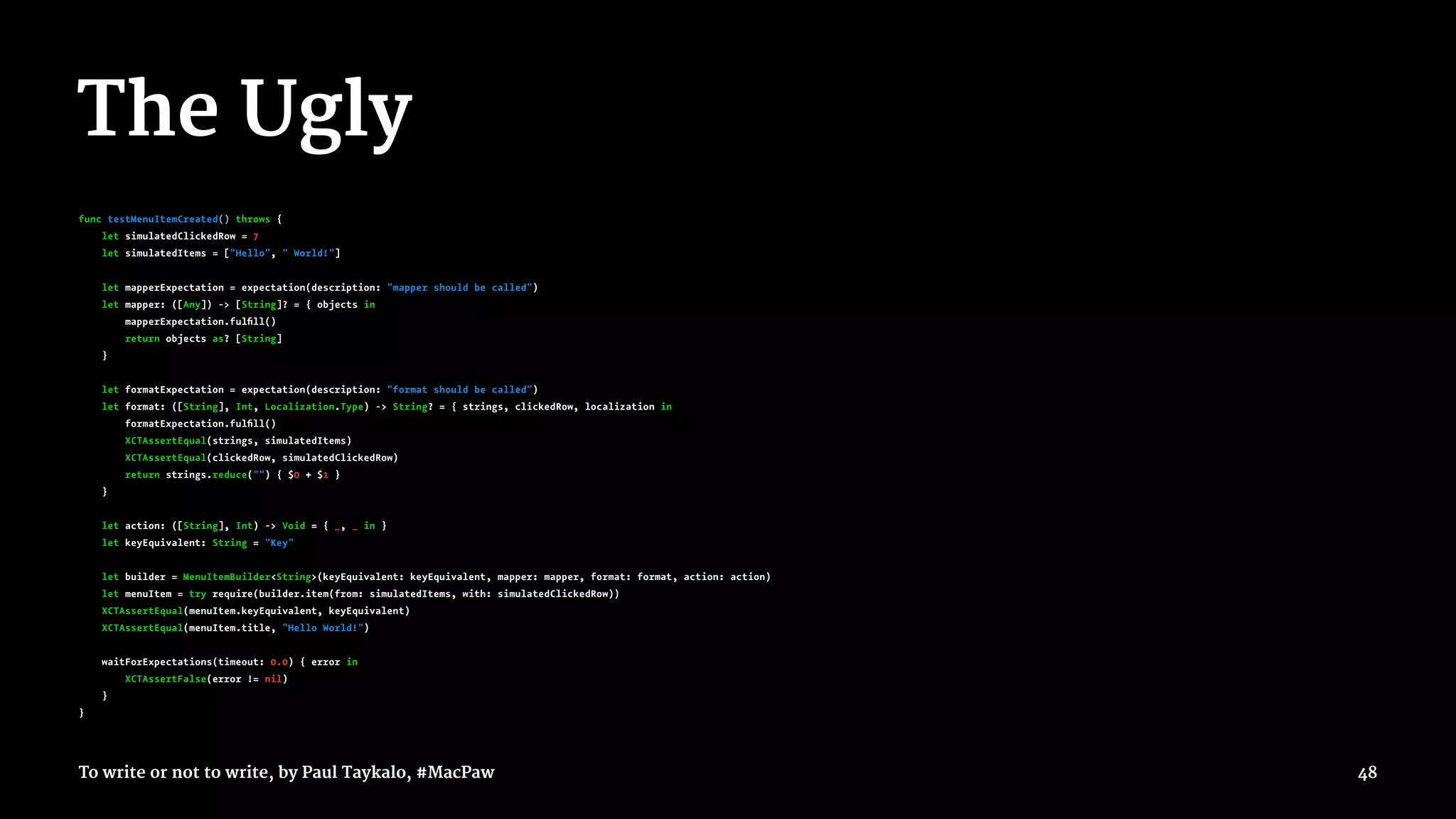 The Ugly
func testMenuItemCreated() throws {
let simulatedClickedRow = 7
let simulatedItems = ["Hello", " World!"]
let mapperExpectation = expectation(description: "mapper should be called")
let mapper: ([Any]) -> [String]? = { objects in
mapperExpectation.fulﬁll()
return objects as? [String]
}
let formatExpectation = expectation(description: "format should be called")
let format: ([String], Int, Localization.Type) -> String? = { strings, clickedRow, localization in
formatExpectation.fulﬁll()
XCTAssertEqual(strings, simulatedItems)
XCTAssertEqual(clickedRow, simulatedClickedRow)
return strings.reduce("") { $0 + $1 }
}
let action: ([String], Int) -> Void = { _, _ in }
let keyEquivalent: String = "Key"
let builder = MenuItemBuilder<String>(keyEquivalent: keyEquivalent, mapper: mapper, format: format, action: action)
let menuItem = try require(builder.item(from: simulatedItems, with: simulatedClickedRow))
XCTAssertEqual(menuItem.keyEquivalent, keyEquivalent)
XCTAssertEqual(menuItem.title, "Hello World!")
waitForExpectations(timeout: 0.0) { error in
XCTAssertFalse(error != nil)
}
}
To write or not to write, by Paul Taykalo, #MacPaw 48
 