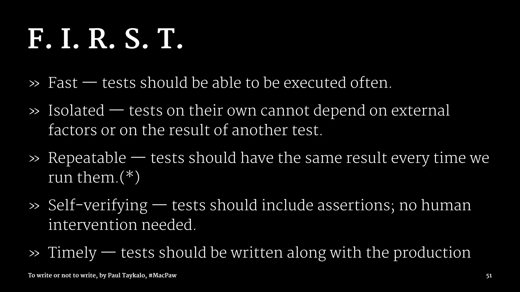 F. I. R. S. T.
» Fast — tests should be able to be executed often.
» Isolated — tests on their own cannot depend on external
factors or on the result of another test.
» Repeatable — tests should have the same result every time we
run them.(*)
» Self-verifying — tests should include assertions; no human
intervention needed.
» Timely — tests should be written along with the production
To write or not to write, by Paul Taykalo, #MacPaw 51
 