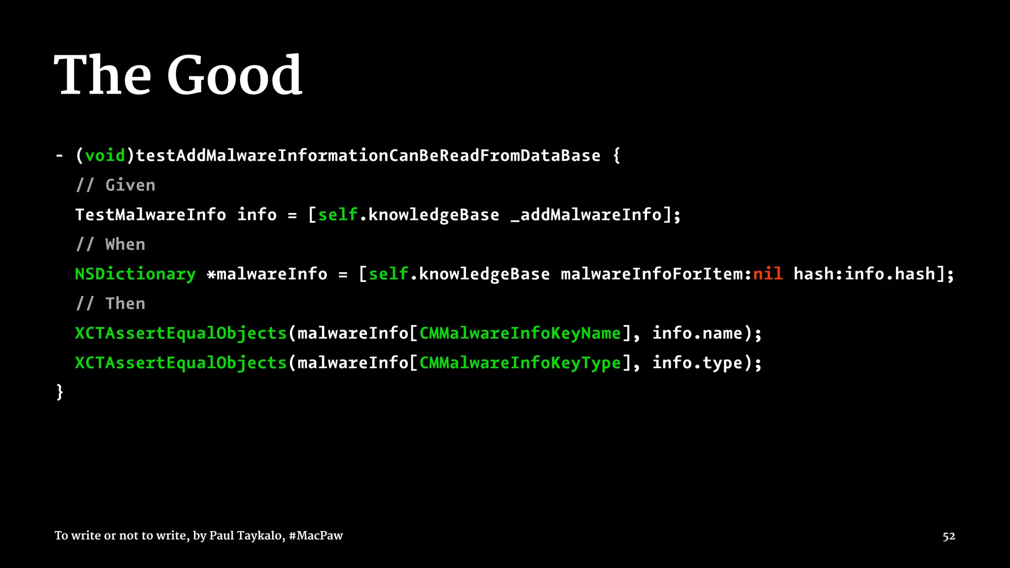 The Good
- (void)testAddMalwareInformationCanBeReadFromDataBase {
// Given
TestMalwareInfo info = [self.knowledgeBase _addMalwareInfo];
// When
NSDictionary *malwareInfo = [self.knowledgeBase malwareInfoForItem:nil hash:info.hash];
// Then
XCTAssertEqualObjects(malwareInfo[CMMalwareInfoKeyName], info.name);
XCTAssertEqualObjects(malwareInfo[CMMalwareInfoKeyType], info.type);
}
To write or not to write, by Paul Taykalo, #MacPaw 52
 