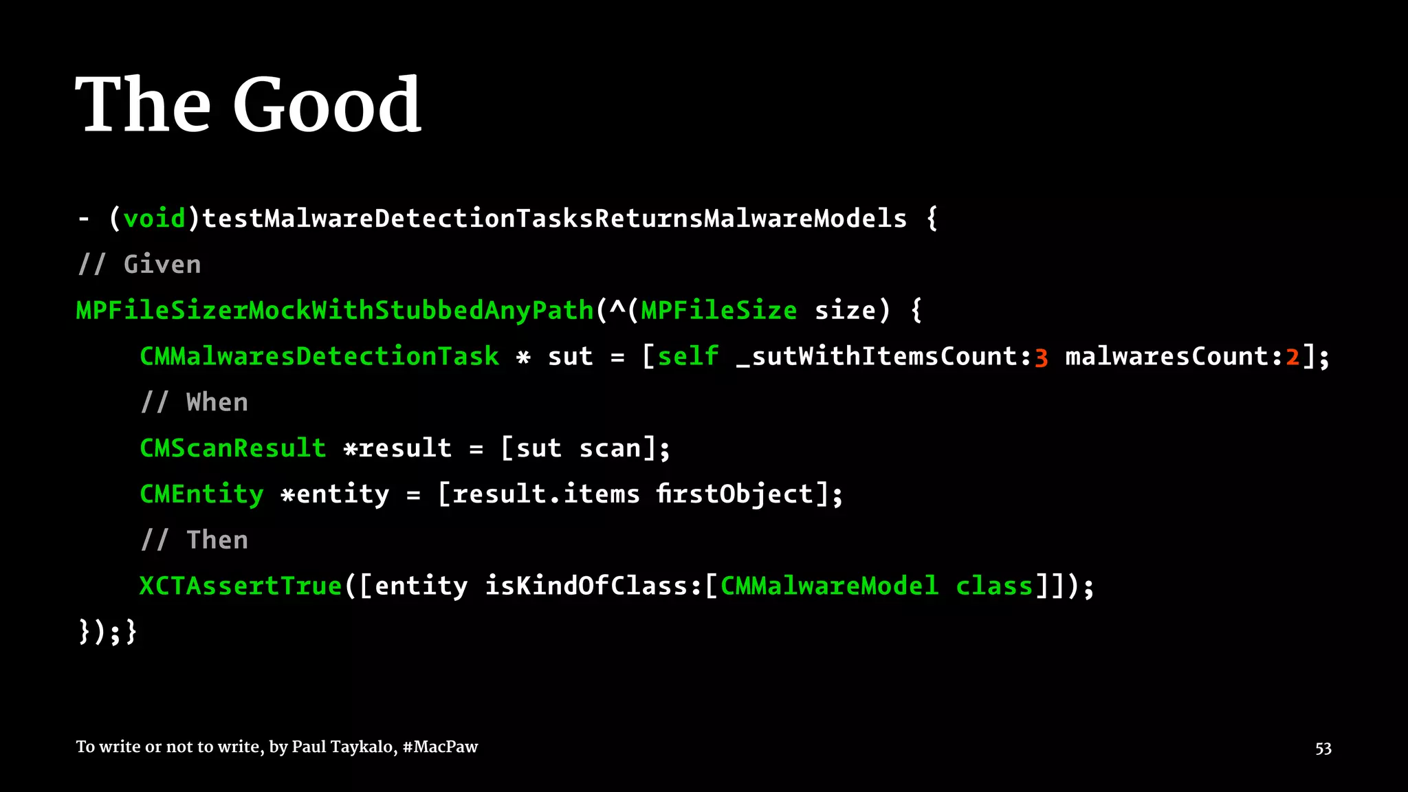 The Good
- (void)testMalwareDetectionTasksReturnsMalwareModels {
// Given
MPFileSizerMockWithStubbedAnyPath(^(MPFileSize size) {
CMMalwaresDetectionTask * sut = [self _sutWithItemsCount:3 malwaresCount:2];
// When
CMScanResult *result = [sut scan];
CMEntity *entity = [result.items ﬁrstObject];
// Then
XCTAssertTrue([entity isKindOfClass:[CMMalwareModel class]]);
});}
To write or not to write, by Paul Taykalo, #MacPaw 53
 