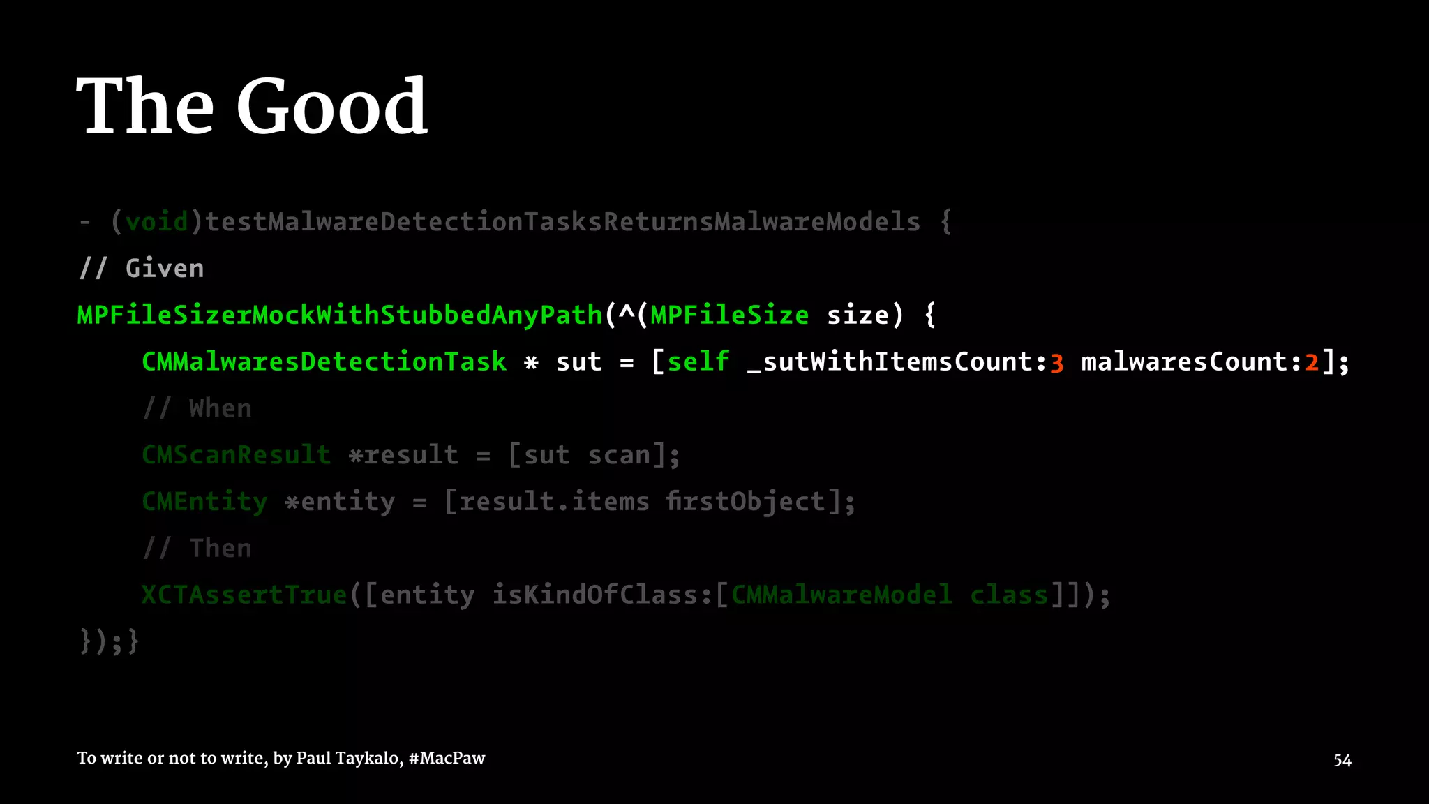 The Good
- (void)testMalwareDetectionTasksReturnsMalwareModels {
// Given
MPFileSizerMockWithStubbedAnyPath(^(MPFileSize size) {
CMMalwaresDetectionTask * sut = [self _sutWithItemsCount:3 malwaresCount:2];
// When
CMScanResult *result = [sut scan];
CMEntity *entity = [result.items ﬁrstObject];
// Then
XCTAssertTrue([entity isKindOfClass:[CMMalwareModel class]]);
});}
To write or not to write, by Paul Taykalo, #MacPaw 54
 