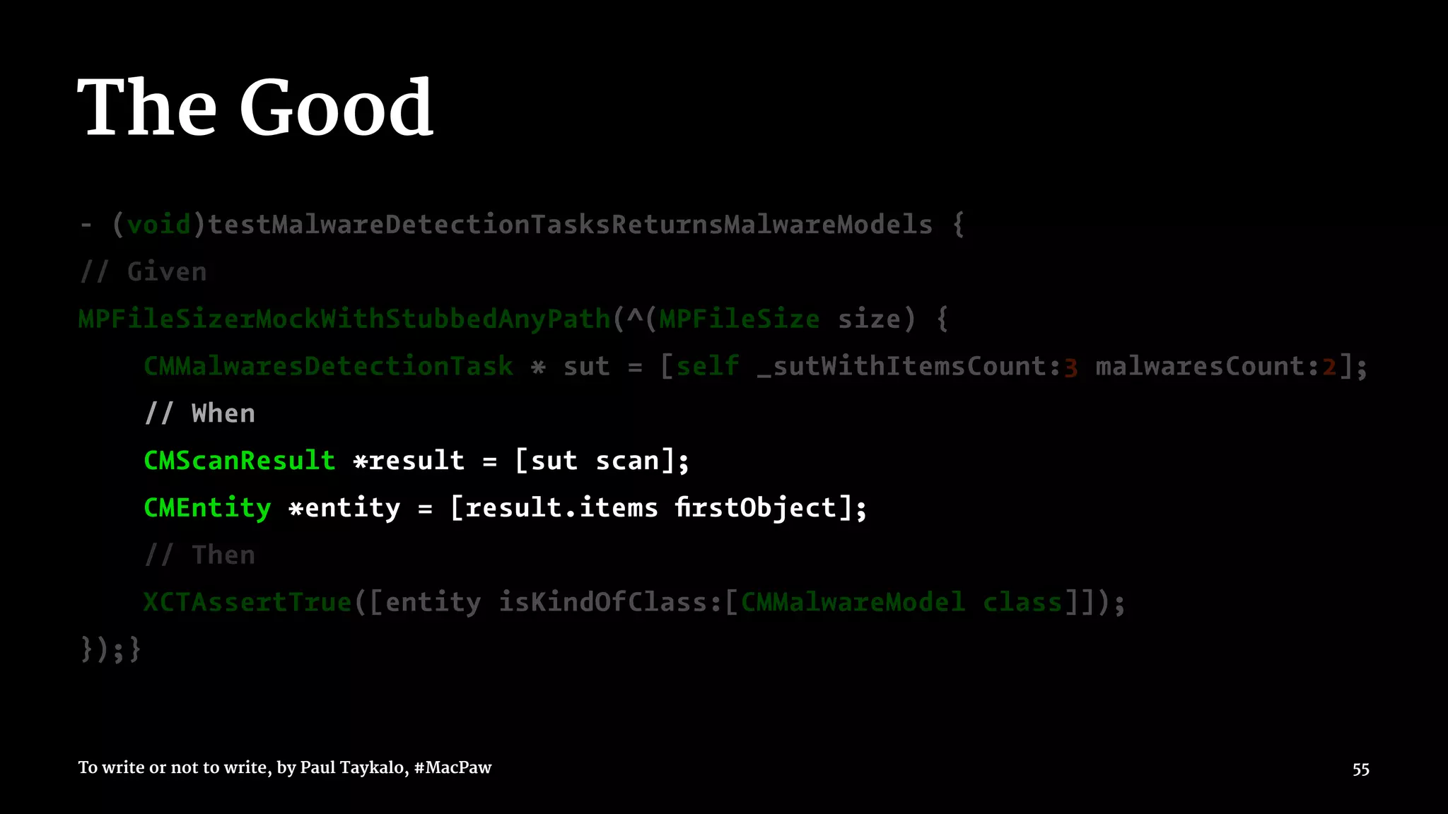 The Good
- (void)testMalwareDetectionTasksReturnsMalwareModels {
// Given
MPFileSizerMockWithStubbedAnyPath(^(MPFileSize size) {
CMMalwaresDetectionTask * sut = [self _sutWithItemsCount:3 malwaresCount:2];
// When
CMScanResult *result = [sut scan];
CMEntity *entity = [result.items ﬁrstObject];
// Then
XCTAssertTrue([entity isKindOfClass:[CMMalwareModel class]]);
});}
To write or not to write, by Paul Taykalo, #MacPaw 55
 