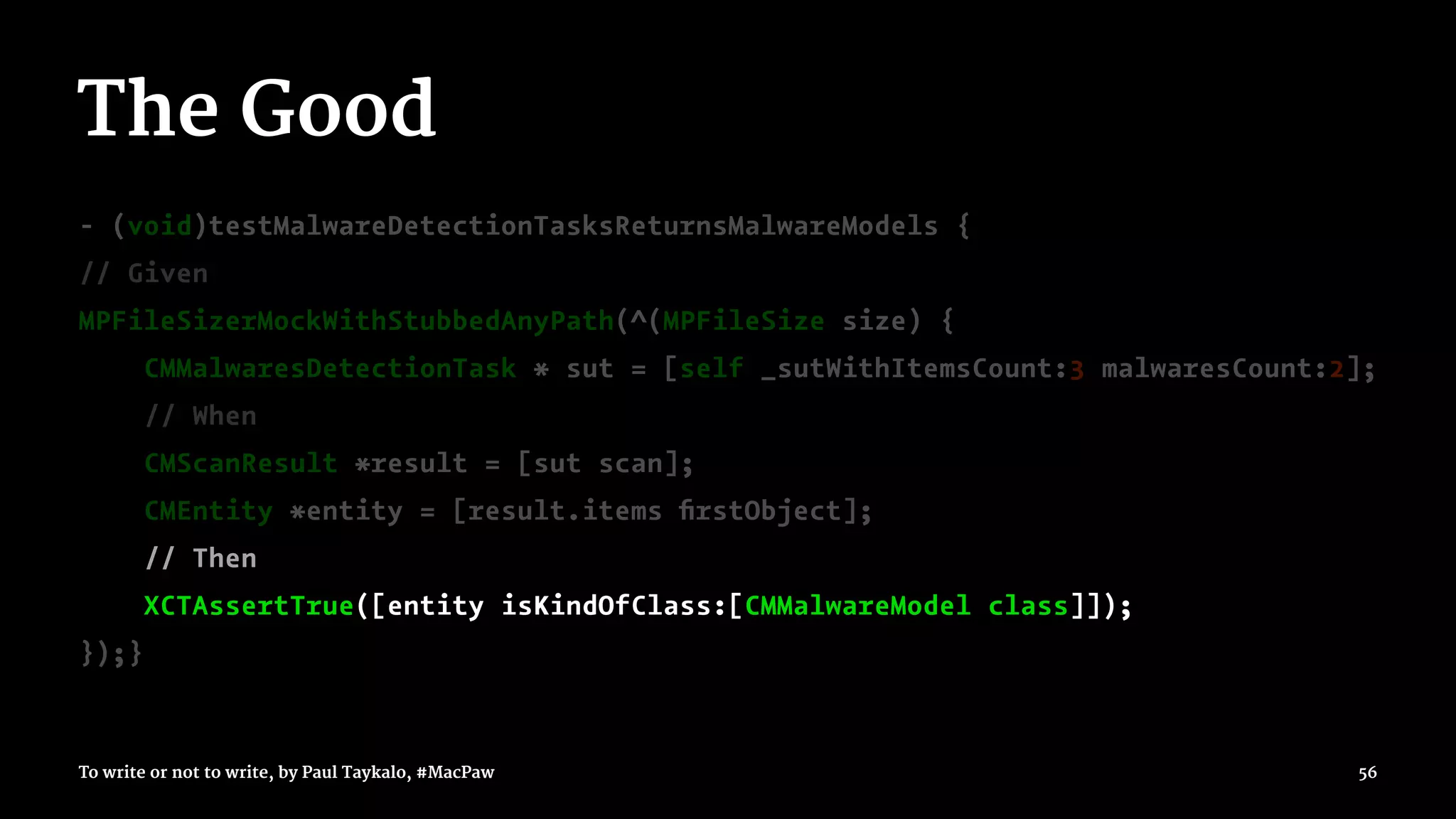 The Good
- (void)testMalwareDetectionTasksReturnsMalwareModels {
// Given
MPFileSizerMockWithStubbedAnyPath(^(MPFileSize size) {
CMMalwaresDetectionTask * sut = [self _sutWithItemsCount:3 malwaresCount:2];
// When
CMScanResult *result = [sut scan];
CMEntity *entity = [result.items ﬁrstObject];
// Then
XCTAssertTrue([entity isKindOfClass:[CMMalwareModel class]]);
});}
To write or not to write, by Paul Taykalo, #MacPaw 56
 