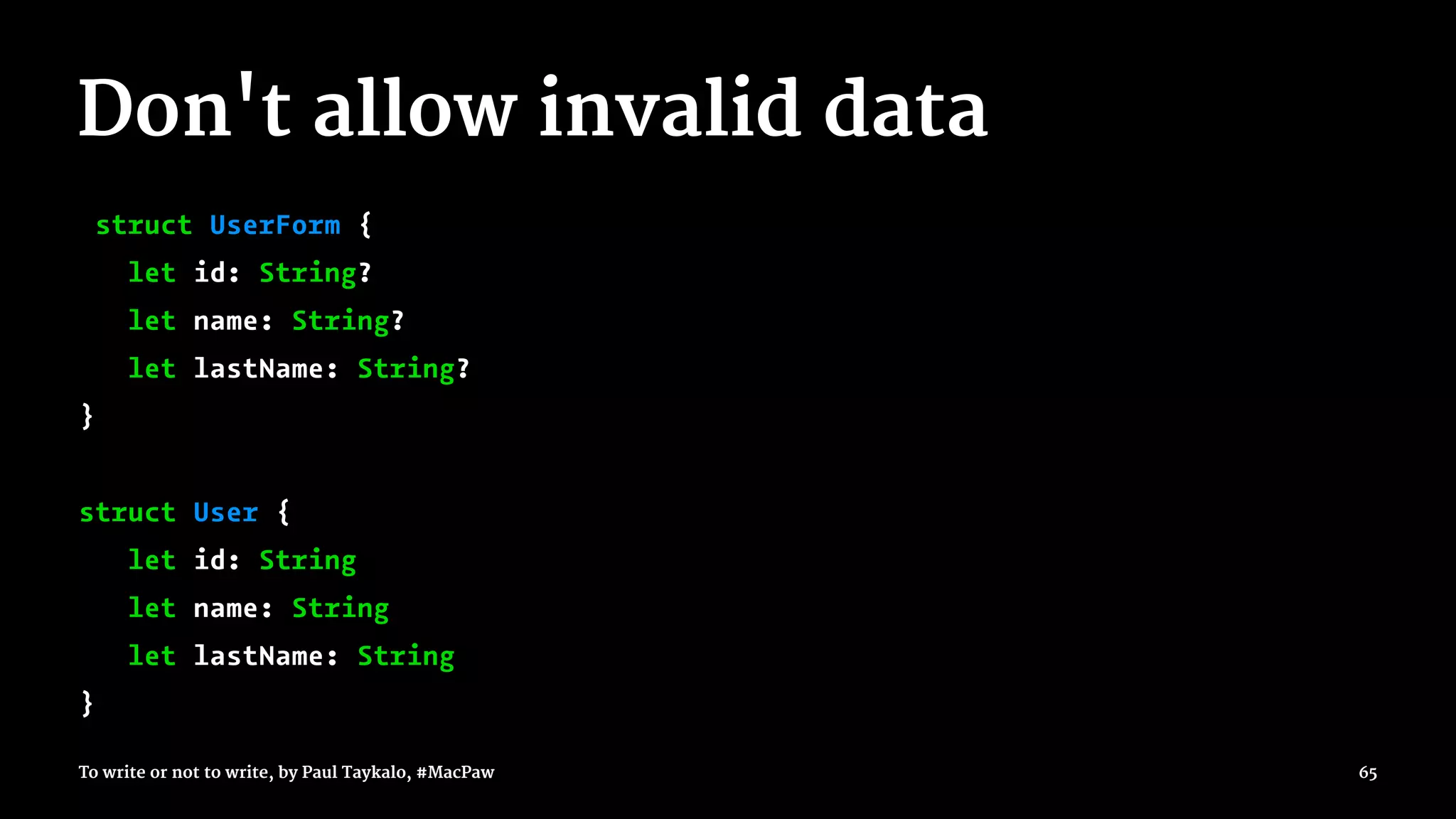 Don't allow invalid data
struct UserForm {
let id: String?
let name: String?
let lastName: String?
}
struct User {
let id: String
let name: String
let lastName: String
}
To write or not to write, by Paul Taykalo, #MacPaw 65
 