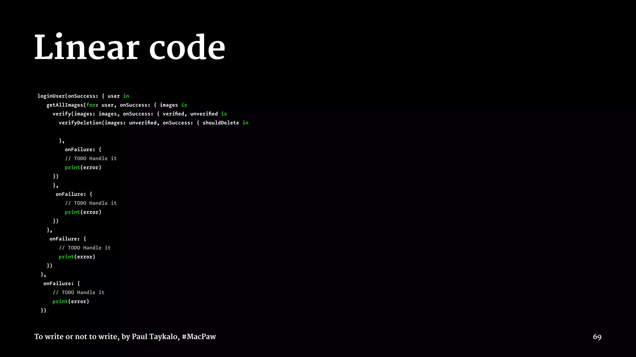 Linear code
loginUser(onSuccess: { user in
getAllImages(for: user, onSuccess: { images is
verify(images: images, onSuccess: { veriﬁed, unveriﬁed is
verifyDeletion(images: unveriﬁed, onSuccess: { shouldDelete in
},
onFailure: {
// TODO Handle it
print(error)
})
},
onFailure: {
// TODO Handle it
print(error)
})
},
onFailure: {
// TODO Handle it
print(error)
})
},
onFailure: {
// TODO Handle it
print(error)
})
To write or not to write, by Paul Taykalo, #MacPaw 69
 