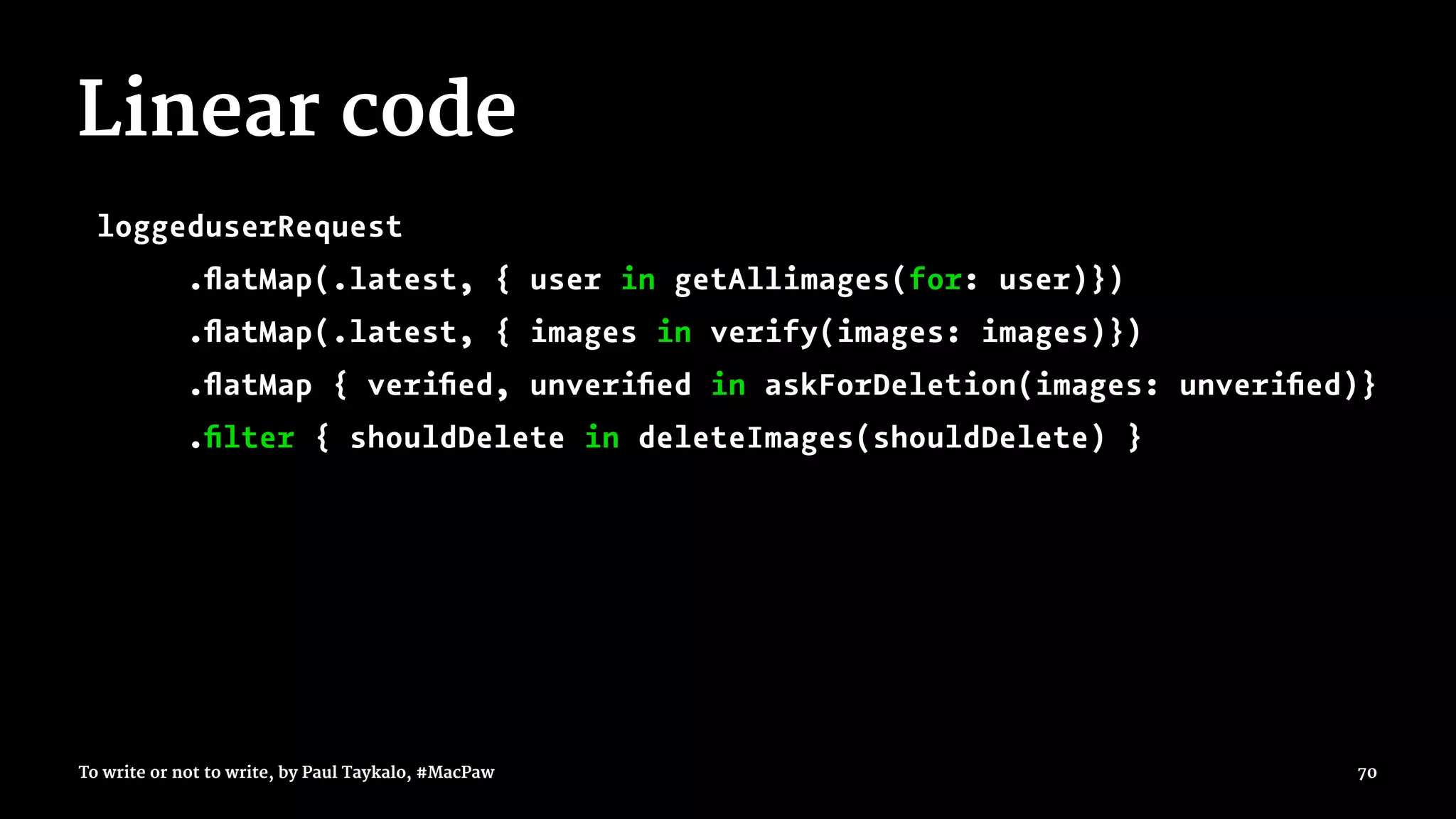 Linear code
loggeduserRequest
.ﬂatMap(.latest, { user in getAllimages(for: user)})
.ﬂatMap(.latest, { images in verify(images: images)})
.ﬂatMap { veriﬁed, unveriﬁed in askForDeletion(images: unveriﬁed)}
.ﬁlter { shouldDelete in deleteImages(shouldDelete) }
To write or not to write, by Paul Taykalo, #MacPaw 70
 