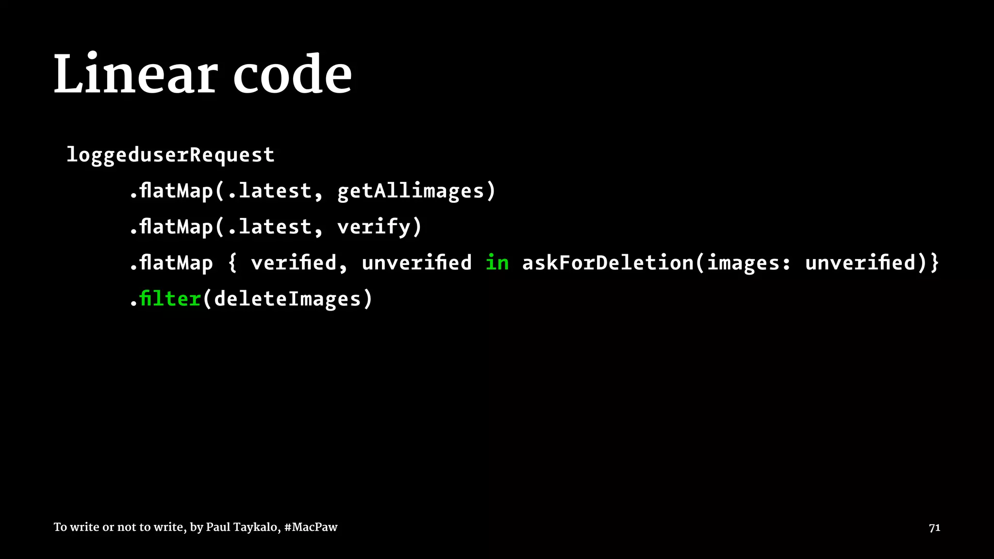 Linear code
loggeduserRequest
.ﬂatMap(.latest, getAllimages)
.ﬂatMap(.latest, verify)
.ﬂatMap { veriﬁed, unveriﬁed in askForDeletion(images: unveriﬁed)}
.ﬁlter(deleteImages)
To write or not to write, by Paul Taykalo, #MacPaw 71
 