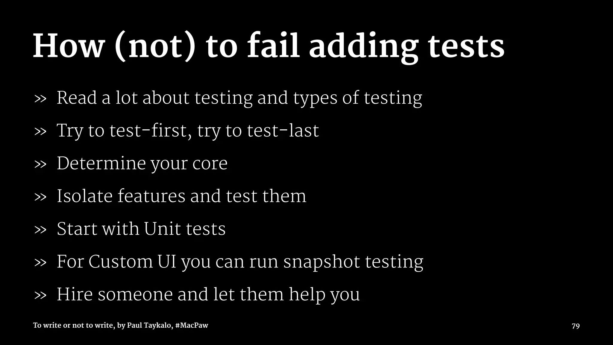 How (not) to fail adding tests
» Read a lot about testing and types of testing
» Try to test-first, try to test-last
» Determine your core
» Isolate features and test them
» Start with Unit tests
» For Custom UI you can run snapshot testing
» Hire someone and let them help you
To write or not to write, by Paul Taykalo, #MacPaw 79
 