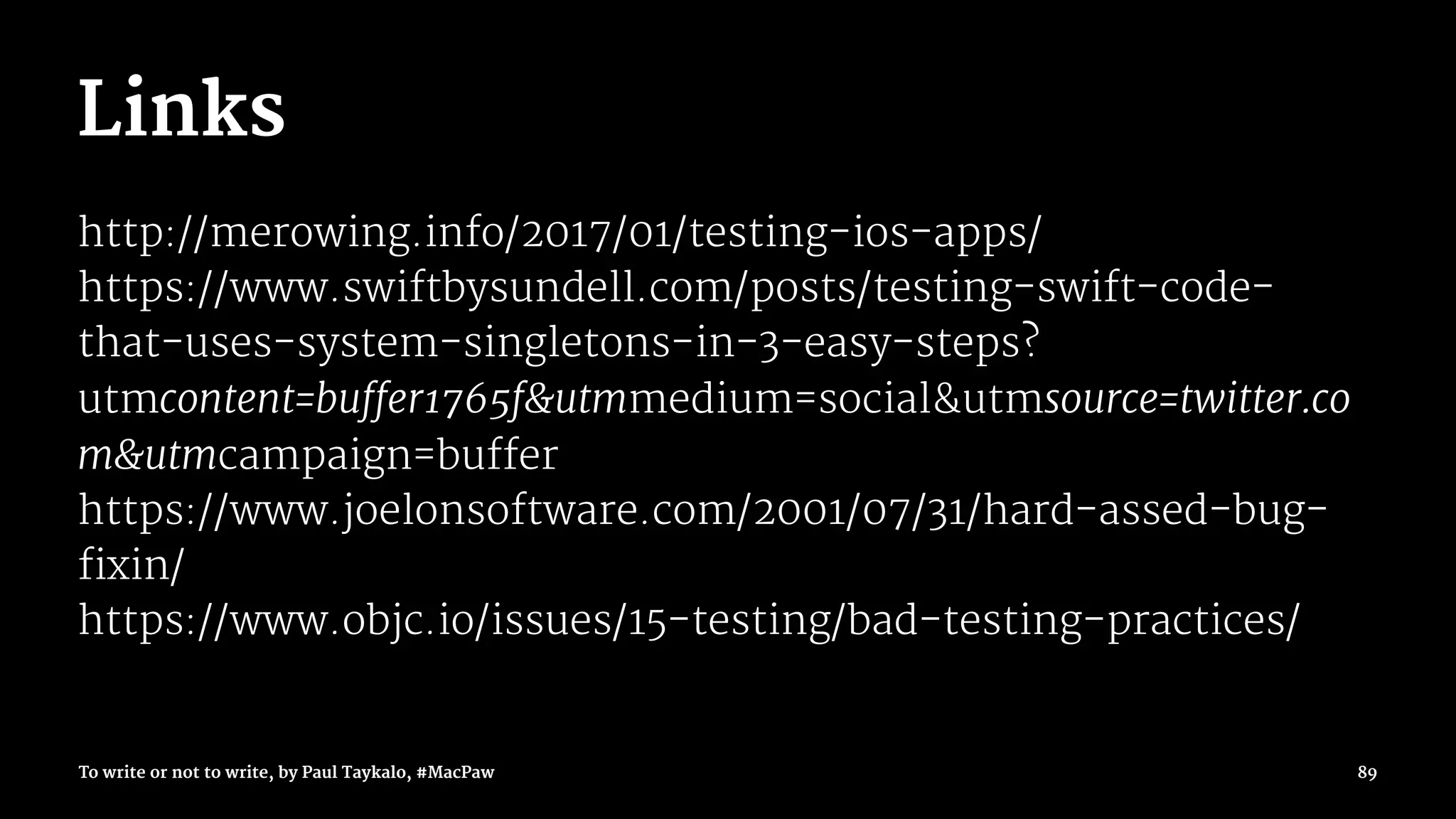 Links
http://merowing.info/2017/01/testing-ios-apps/
https://www.swiftbysundell.com/posts/testing-swift-code-
that-uses-system-singletons-in-3-easy-steps?
utmcontent=buffer1765f&utmmedium=social&utmsource=twitter.co
m&utmcampaign=buffer
https://www.joelonsoftware.com/2001/07/31/hard-assed-bug-
fixin/
https://www.objc.io/issues/15-testing/bad-testing-practices/
To write or not to write, by Paul Taykalo, #MacPaw 89
 