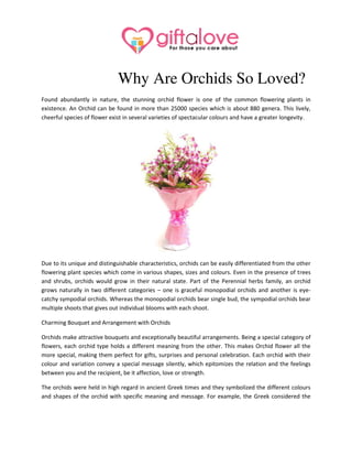 Why Are Orchids So Loved?
Found abundantly in nature, the stunning orchid flower is one of the common flowering plants in
existence. An Orchid can be found in more than 25000 species which is about 880 genera. This lively,
cheerful species of flower exist in several varieties of spectacular colours and have a greater longevity.
Due to its unique and distinguishable characteristics, orchids can be easily differentiated from the other
flowering plant species which come in various shapes, sizes and colours. Even in the presence of trees
and shrubs, orchids would grow in their natural state. Part of the Perennial herbs family, an orchid
grows naturally in two different categories – one is graceful monopodial orchids and another is eye-
catchy sympodial orchids. Whereas the monopodial orchids bear single bud, the sympodial orchids bear
multiple shoots that gives out individual blooms with each shoot.
Charming Bouquet and Arrangement with Orchids
Orchids make attractive bouquets and exceptionally beautiful arrangements. Being a special category of
flowers, each orchid type holds a different meaning from the other. This makes Orchid flower all the
more special, making them perfect for gifts, surprises and personal celebration. Each orchid with their
colour and variation convey a special message silently, which epitomizes the relation and the feelings
between you and the recipient, be it affection, love or strength.
The orchids were held in high regard in ancient Greek times and they symbolized the different colours
and shapes of the orchid with specific meaning and message. For example, the Greek considered the
 