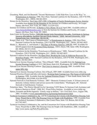 Greenberg, Mark, and Jim Baumohl. "Income Maintenance: Little Help Now, Less on the Way," in
Homelessness in America, 1996, Oryx Press. National Coalition for the Homeless, 2201 P St NW,
Washington, D.C., 20036; 202/462-4822.
Homes for the Homeless. Ten Cities 1997-1998: A Snapshot of Family Homelessness Across America.
Available from Homes for the Homeless & the Institute for Children and Poverty, 36 Cooper
Square, 6th Floor, New York, NY 10003; 212/529-5252.
Institute for Children and Poverty. A Shelter is Not a Home: Or is it? April 2001. Available online at
www.homesforthehomeless.com/ or from the Institute for Children and Poverty, 36 Cooper
Square, 6th Floor, New York, NY 10003.
Joint Center for Housing Studies. “200,000 Rental Units Demolished Annually, Contribute to Serious
Housing Affordability Squeeze Harvard Study Asserts,” 2006. Harvard University, 1033
Massachutes Ave, Cambridge, MA 02138.
Koegel, Paul, et al. "The Causes of Homelessness," in Homelessness in America, 1996, Oryx Press.
National Coalition for the Homeless, 2201 P St NW, Washington, D.C., 20036; 202/462-4822.
Mishel, L., Bernstein, J., and Schmitt, J. The State of Working America: 1998-99, 1999. Available for
$24.95 (paper) from the Economic Policy Institute, 1660 L Street, NW, Suite 1200, Washington,
DC 20036; 202/331-5510.
National Coalition for the Homeless.”Foreclosure to Homelessness,” 2009.. National Coalition for the
Homeless, 2201 P St NW, Washington, D.C., 20036; 202/462-4822.
National Coalition for the Homeless. No Open Door: Breaking the Lock on Addiction Recovery for
Homeless People, 1998. National Coalition for the Homeless, 2201 P St NW, Washington, D.C.,
20036; 202/462-4822.
National Low Income Housing Coalition. “Out of Reach,” 2009.. Available from the National Low
Income Housing Coalition at 1012 14th Street, Suite 610, Washington, DC 20005; 202/662-1530.
National Low Income Housing Coalition. The Crisis in America’s Housing, 2005. Available from
www.nlihc.org.
National Low Income Housing Coalition. Out of Reach, 2007-2008. Available from www.nlihc.org.
National Priorities Project and Jobs with Justice. Working Hard, Earning Less: The Future of Job Growth
in America, 1998. Available from the National Priorities Project, 17 New South Street, Suite 301,
Northampton, MA 01060; 414/584-9556.
National Network to End Domestic Violence. 2007. “Domestic Violence Counts: A 24-hour census of
domestic violence shelters and services across the United States.” Washington, DC: National
Network to End Domestic Violence.
Nickelson, Idara. “The District Should Use Its Upcoming TANF Bonus To Increase Cash Assistance and
Remove Barriers to Work”, 2004. D.C. Fiscal Policy Institute. Available at www.dcfpi.org.
Santos, Fernanda and Robet Ingrassia. “Family surge at shelters.” New York Daily News, August 18th,
2002. Available at www.nationalhomeless.org/housing/familiesarticle.html.
Technical Assistance Collaborative, Inc. and the Consortium for Citizens with Disabilities Housing Task
Force. Priced Out in 1998: The Housing Crisis for People with Disabilities, 1999. Available from
the Technical Assistance Collaborative, One Center Plaza, Suite 310, Boston, MA 02108;
617/742-5657.
Technical Assistance Collaborative, Inc. and the Consortium for Citizens with Disabilities Housing Task
Force. Priced Out in 2006: The Housing Crisis for People with Disabilities, 2006. Available at
http://www.tacinc.org/Pubs/PricedOut.htm.
Bringing America Home
 