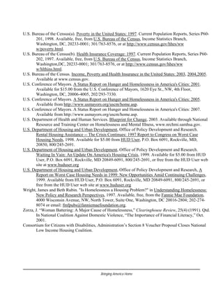 U.S. Bureau of the Census(a). Poverty in the United States: 1997. Current Population Reports, Series P60-
201, 1998. Available, free, from U.S. Bureau of the Census, Income Statistics Branch,
Washington, DC, 20233-0001; 301/763-8576, or at http://www.census.gov/hhes/ww
w/poverty.html.
U.S. Bureau of the Census(b). Health Insurance Coverage: 1997. Current Population Reports, Series P60-
202, 1997. Available, free, from U.S. Bureau of the Census, Income Statistics Branch,
Washington,DC, 20233-0001; 301/763-8576, or at http://www.census.gov/hhes/ww
w/hlthins.html.
U.S. Bureau of the Census. Income, Poverty and Health Insurance in the United States: 2003, 2004,2005.
Available at www.census.gov.
U.S. Conference of Mayors. A Status Report on Hunger and Homelessness in America's Cities: 2001.
Available for $15.00 from the U.S. Conference of Mayors, 1620 Eye St., NW, 4th Floor,
Washington, DC, 20006-4005, 202/293-7330.
U.S. Conference of Mayors. A Status Report on Hunger and Homelessness in America's Cities: 2005.
Available from http://www.usmayors.org/uscm/home.asp.
U.S. Conference of Mayors. A Status Report on Hunger and Homelessness in America's Cities: 2007.
Available from http://www.usmayors.org/uscm/home.asp.
U.S. Department of Health and Human Services. Blueprint for Change, 2003. Available through National
Resource and Training Center on Homelessness and Mental Illness, www.nrchmi.samhsa.gov.
U.S. Department of Housing and Urban Development, Office of Policy Development and Research.
Rental Housing Assistance -- The Crisis Continues: 1997 Report to Congress on Worst Case
Housing Needs, 1998. Available for $5.00 from HUD User, P.O. Box 6091, Rockville, MD,
20850, 800/245-2691.
U.S. Department of Housing and Urban Development, Office of Policy Development and Research.
Waiting In Vain: An Update On America's Housing Crisis, 1999. Available for $5.00 from HUD
User, P.O. Box 6091, Rockville, MD 20849-6091, 800/245-2691, or free from the HUD User web
site at www.huduser.org
U.S. Department of Housing and Urban Development, Office of Policy Development and Research, A
Report on Worst Case Housing Needs in 1999: New Opportunities Amid Continuing Challenges,
1999. Available from HUD User, P.O. Box 6091, Rockville, MD 20849-6091, 800/245-2691, or
free from the HUD User web site at www.huduser.org
Wright, James and Beth Rubin. "Is Homelessness a Housing Problem?" in Understanding Homelessness:
New Policy and Research Perspectives, 1997. Available, free, from the Fannie Mae Foundation,
4000 Wisconsin Avenue, NW, North Tower, Suite One, Washington, DC 20016-2804; 202-274-
8074 or email: fmfpubs@fanniemaefoundation.org.
Zorza, J. “Woman Battering: A Major Cause of Homelessness,” Clearinghouse Review, 25(4) (1991). Qtd.
In National Coalition Against Domestic Violence, “The Importance of Financial Literacy,” Oct.
2001.
Consortium for Citizens with Disabilities, Administration’s Section 8 Voucher Proposal Closes National
Low Income Housing Coalition.
Bringing America Home
 